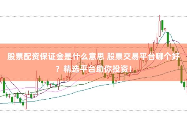股票配资保证金是什么意思 股票交易平台哪个好？精选平台助你投资！