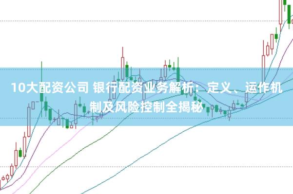 10大配资公司 银行配资业务解析：定义、运作机制及风险控制全揭秘