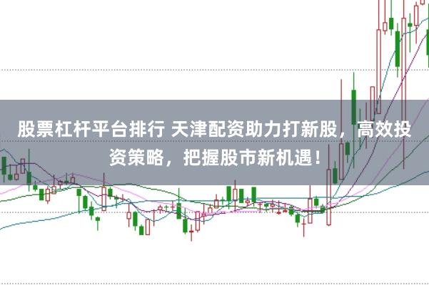 股票杠杆平台排行 天津配资助力打新股，高效投资策略，把握股市新机遇！