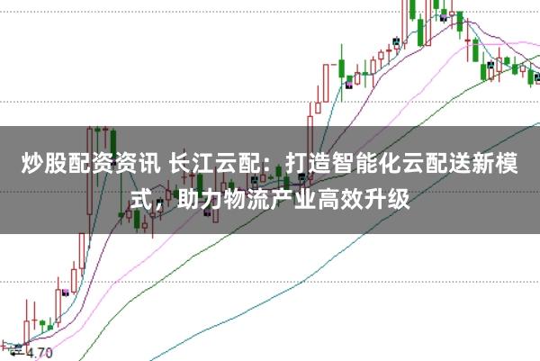 炒股配资资讯 长江云配：打造智能化云配送新模式，助力物流产业高效升级