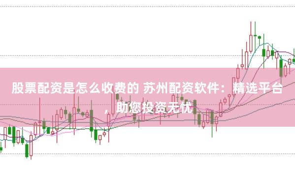股票配资是怎么收费的 苏州配资软件：精选平台，助您投资无忧