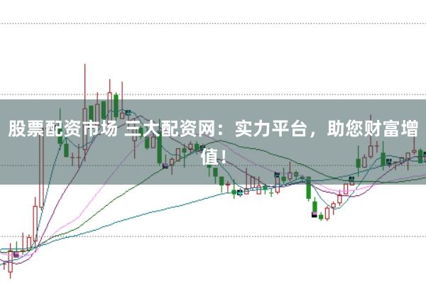 股票配资市场 三大配资网：实力平台，助您财富增值！