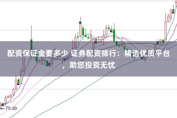 配资保证金要多少 证券配资排行：精选优质平台，助您投资无忧