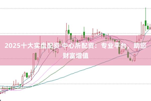 2025十大实盘配资 中心所配资：专业平台，助您财富增值