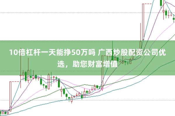 10倍杠杆一天能挣50万吗 广西炒股配资公司优选，助您财富增值