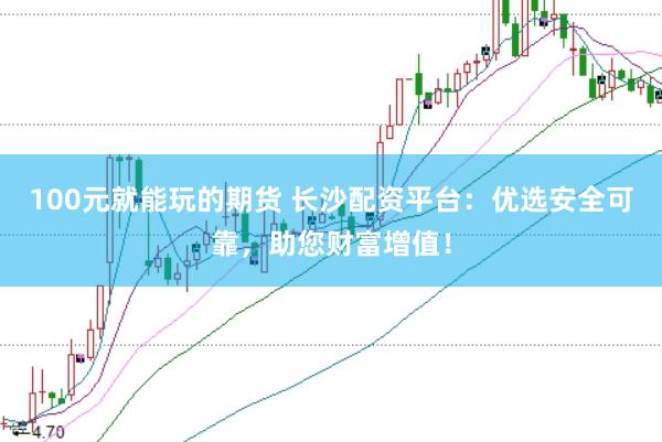 100元就能玩的期货 长沙配资平台：优选安全可靠，助您财富增值！