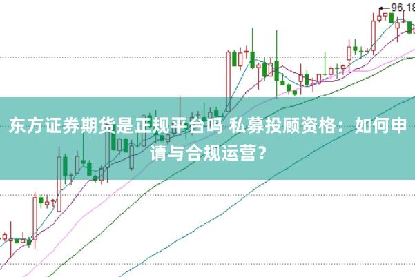 东方证券期货是正规平台吗 私募投顾资格：如何申请与合规运营？