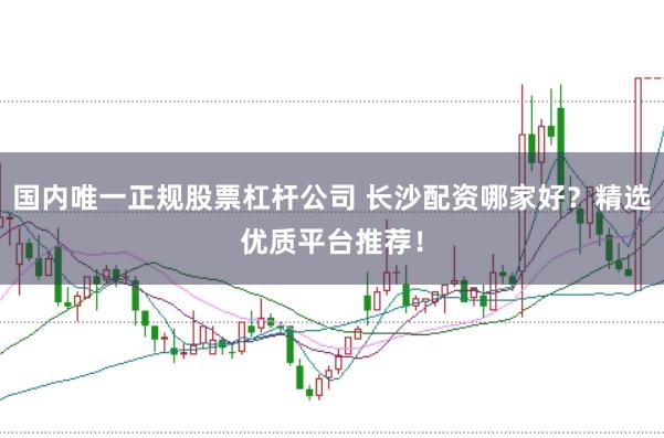 国内唯一正规股票杠杆公司 长沙配资哪家好？精选优质平台推荐！
