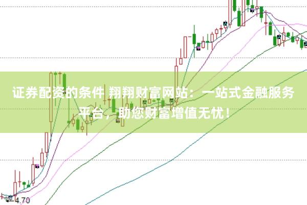 证券配资的条件 翔翔财富网站：一站式金融服务平台，助您财富增值无忧！