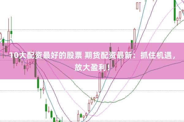 10大配资最好的股票 期货配资最新：抓住机遇，放大盈利！