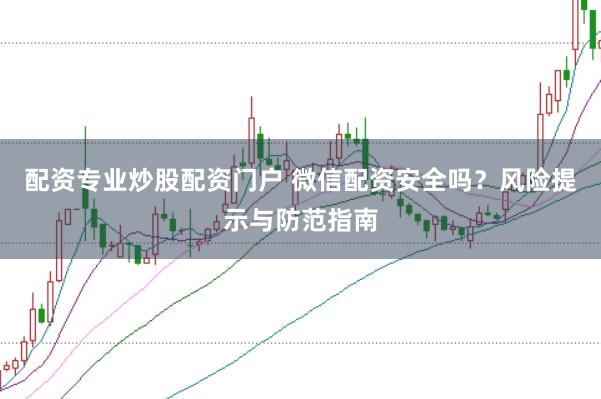 配资专业炒股配资门户 微信配资安全吗？风险提示与防范指南