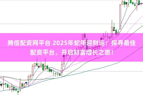 腾信配资网平台 2025年蛇年迎财运：探寻最佳配资平台，开启财富增长之旅！