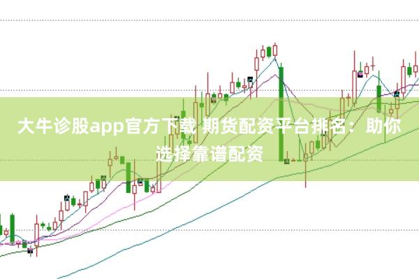 大牛诊股app官方下载 期货配资平台排名：助你选择靠谱配资