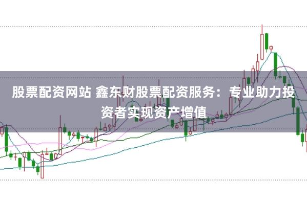 股票配资网站 鑫东财股票配资服务：专业助力投资者实现资产增值
