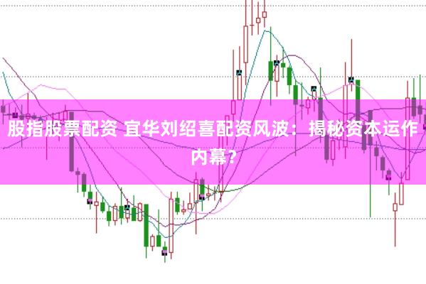 股指股票配资 宜华刘绍喜配资风波：揭秘资本运作内幕？
