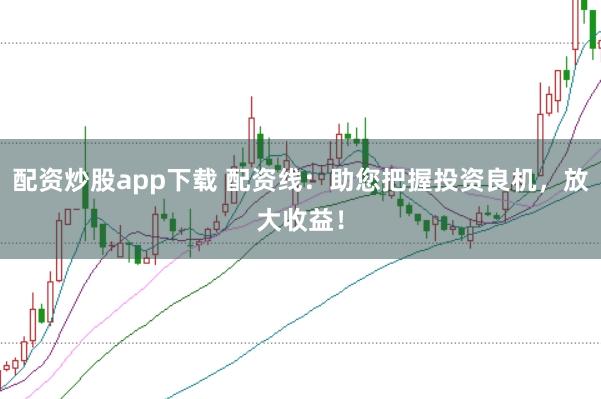 配资炒股app下载 配资线:助您把握投资良机,放大收益!