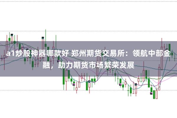 a1炒股神器哪款好 郑州期货交易所:领航中部金融,助力期货市场繁荣发展