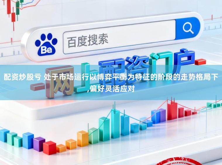 配资炒股亏 处于市场运行以博弈平衡为特征的阶段的走势格局下，偏好灵活应对