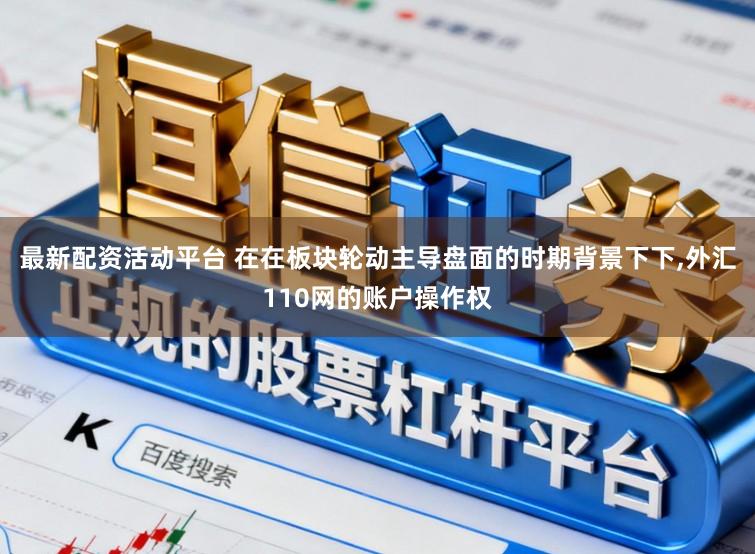 最新配资活动平台 在在板块轮动主导盘面的时期背景下下，外汇110网的账户操作权