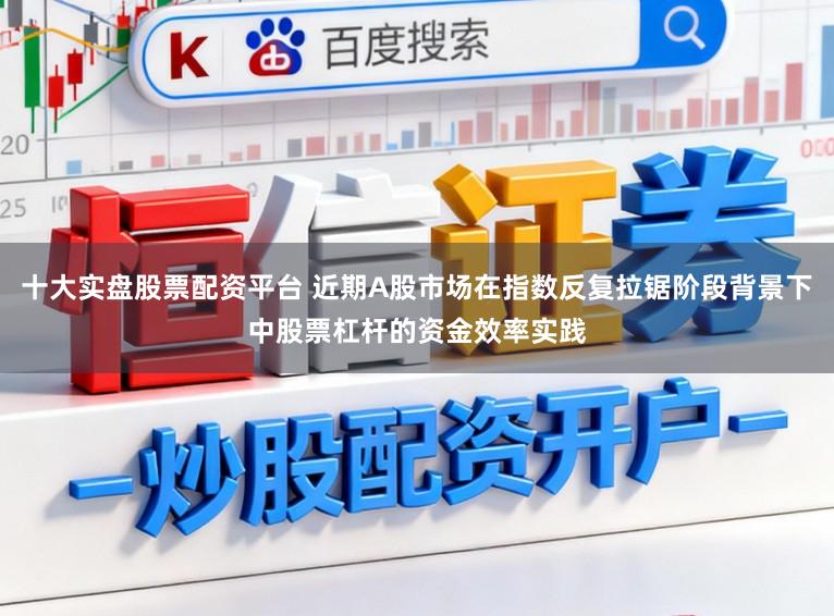 十大实盘股票配资平台 近期A股市场在指数反复拉锯阶段背景下中股票杠杆的资金效率实践