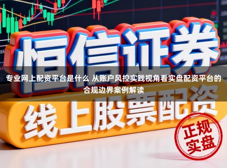 专业网上配资平台是什么 从账户风控实践视角看实盘配资平台的合规边界案例解读